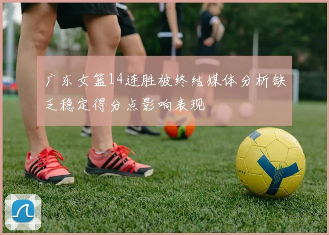 广东女篮14连胜被终结媒体分析缺乏稳定得分点影响表现