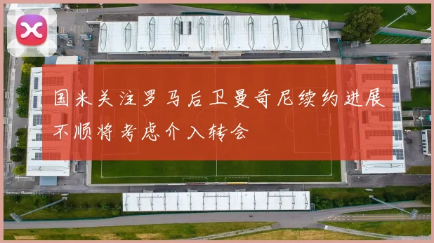 国米关注罗马后卫曼奇尼续约进展不顺将考虑介入转会