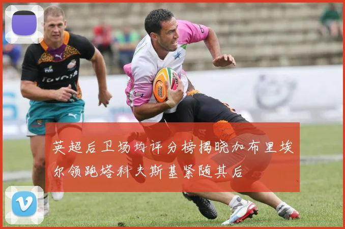 英超后卫场均评分榜揭晓加布里埃尔领跑塔科夫斯基紧随其后