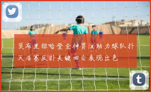 莫布里称哈登全神贯注助力球队扑灭活塞反扑关键回合表现出色