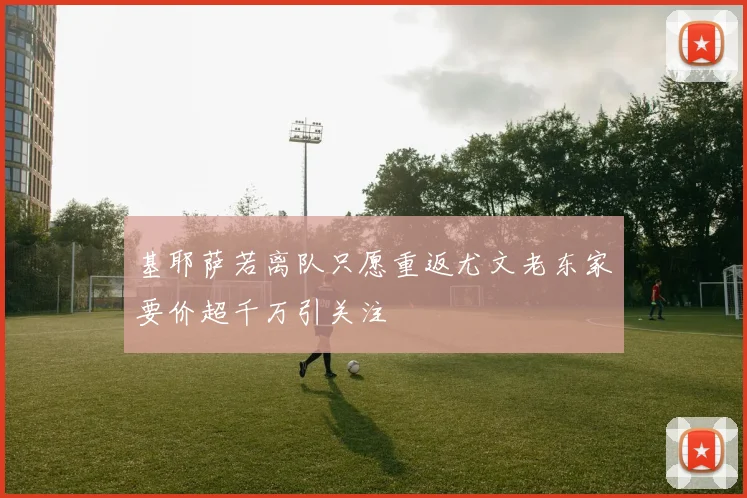 基耶萨若离队只愿重返尤文老东家要价超千万引关注