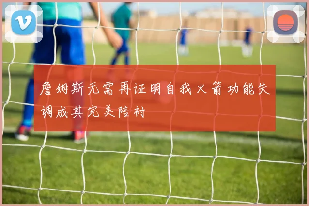 詹姆斯无需再证明自我火箭功能失调成其完美陪衬