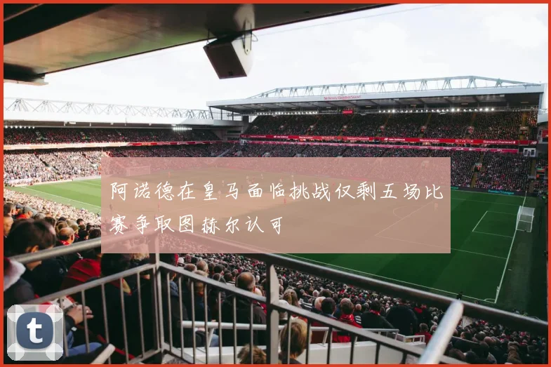 阿诺德在皇马面临挑战仅剩五场比赛争取图赫尔认可