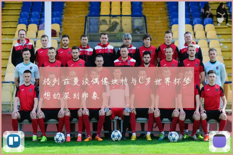 格列兹曼谈偶像坎特与C罗世界杯梦想的深刻印象