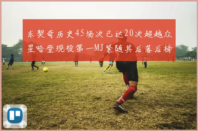 东契奇历史45场次已达20次超越众星哈登现役第一MJ紧随其后落后榜首100场
