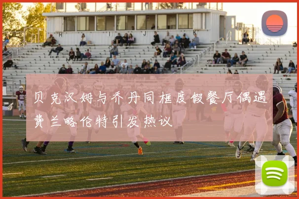 贝克汉姆与乔丹同框度假餐厅偶遇费兰略伦特引发热议