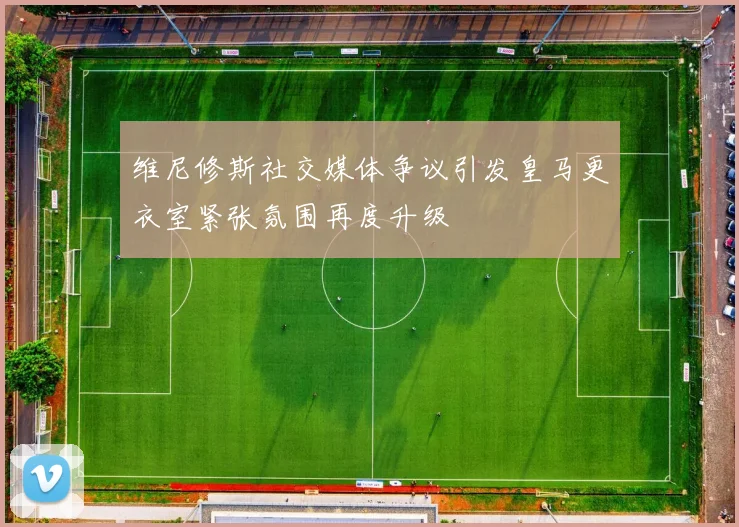 维尼修斯社交媒体争议引发皇马更衣室紧张氛围再度升级