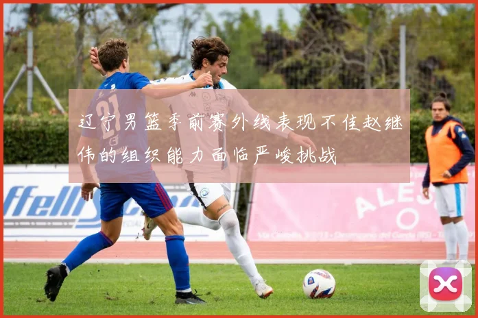 辽宁男篮季前赛外线表现不佳赵继伟的组织能力面临严峻挑战