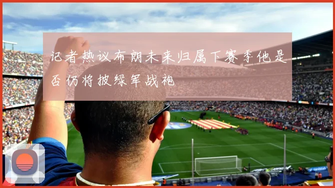 记者热议布朗未来归属下赛季他是否仍将披绿军战袍