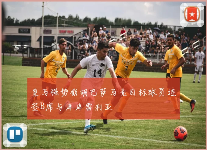 皇马强势截胡巴萨马竞目标球员连签B席与库库雷利亚